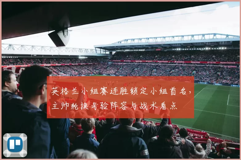 英格兰小组赛连胜锁定小组首名，主帅轮换考验阵容与战术看点