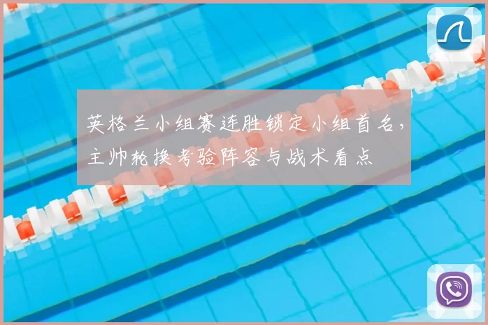 英格兰小组赛连胜锁定小组首名，主帅轮换考验阵容与战术看点