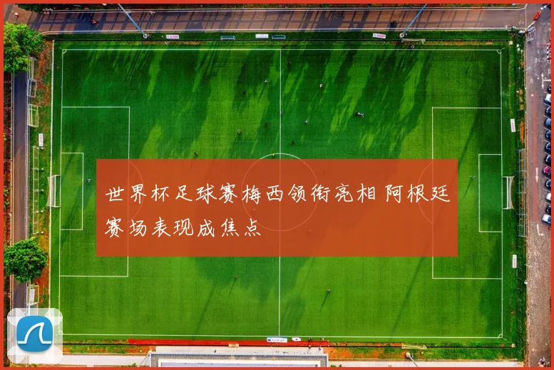 世界杯足球赛梅西领衔亮相 阿根廷赛场表现成焦点