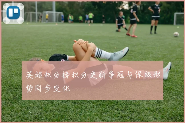 英超积分榜积分更新争冠与保级形势同步变化