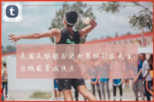 美国足球能否进世界杯引发关注,出线前景成焦点