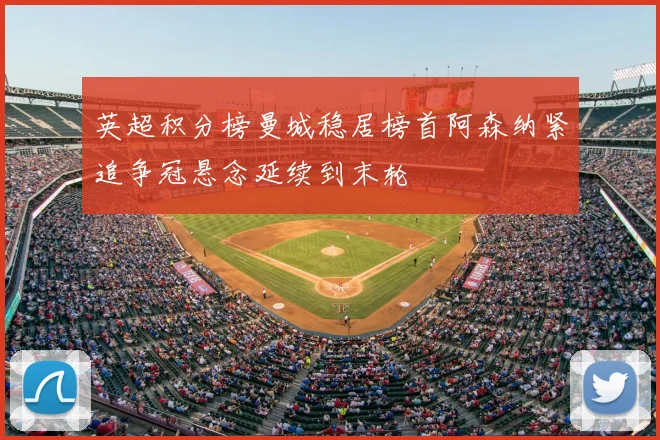 英超积分榜曼城稳居榜首阿森纳紧追争冠悬念延续到末轮