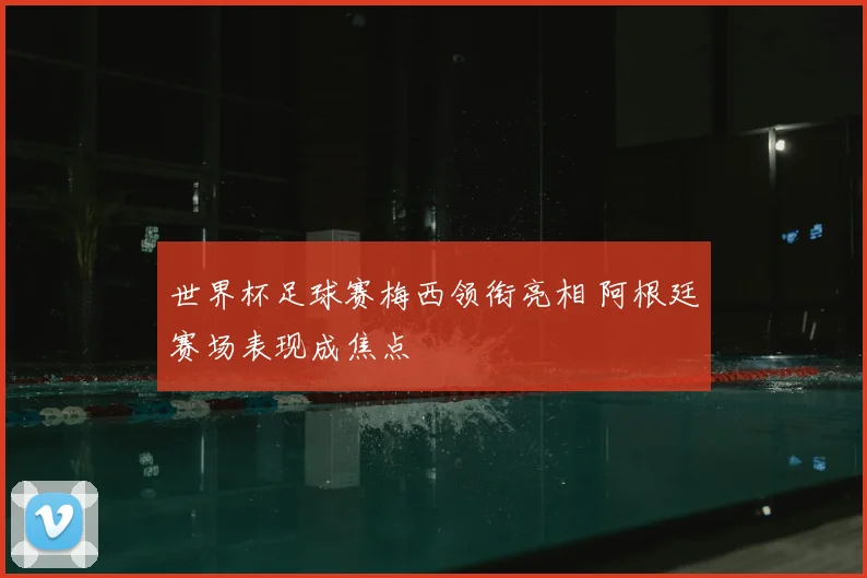 世界杯足球赛梅西领衔亮相 阿根廷赛场表现成焦点