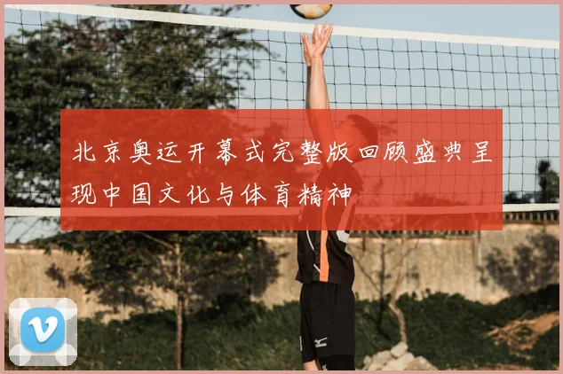 北京奥运开幕式完整版回顾盛典呈现中国文化与体育精神