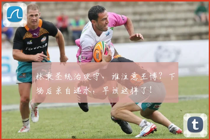 林秉圣统治攻守，谁注意王博？下场后亲自递水，早该这样了！